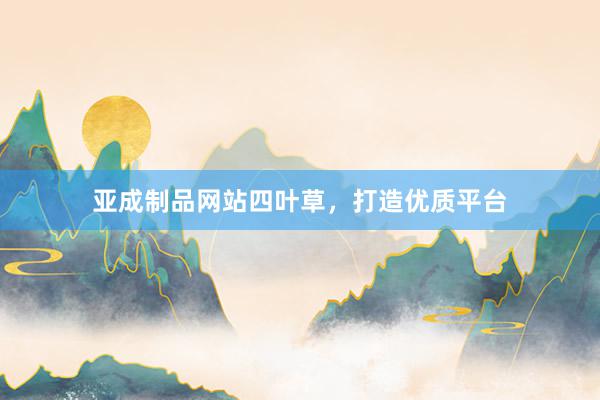 亚成制品网站四叶草，打造优质平台